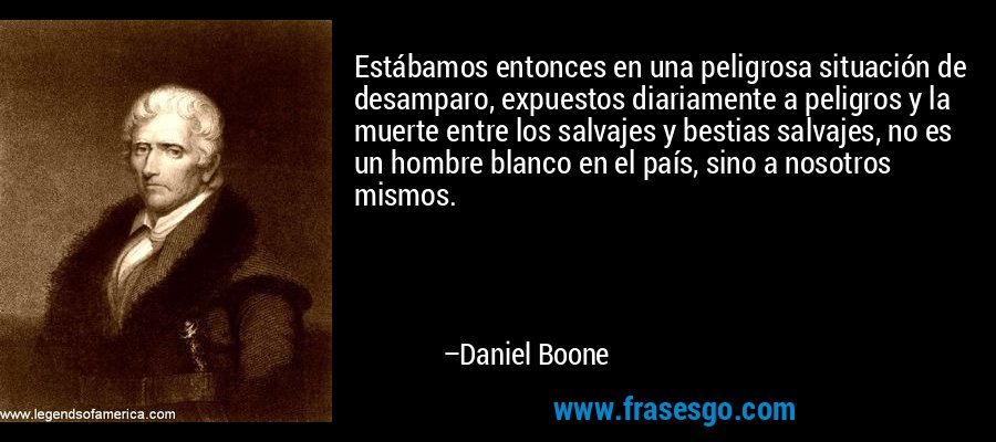 Estábamos entonces en una peligrosa situación de desamparo, expuestos diariamente a peligros y la muerte entre los salvajes y bestias salvajes, no es un hombre blanco en el país, sino a nosotros mismos. – Daniel Boone