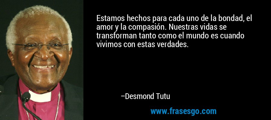Estamos hechos para cada uno de la bondad, el amor y la compasión. Nuestras vidas se transforman tanto como el mundo es cuando vivimos con estas verdades. – Desmond Tutu