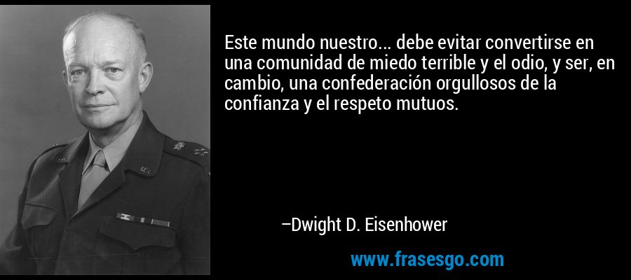 Este mundo nuestro... debe evitar convertirse en una comunidad de miedo terrible y el odio, y ser, en cambio, una confederación orgullosos de la confianza y el respeto mutuos. – Dwight D. Eisenhower