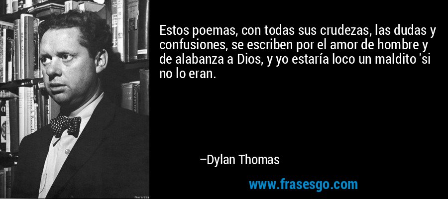 Estos poemas, con todas sus crudezas, las dudas y confusiones, se escriben por el amor de hombre y de alabanza a Dios, y yo estaría loco un maldito 'si no lo eran. – Dylan Thomas