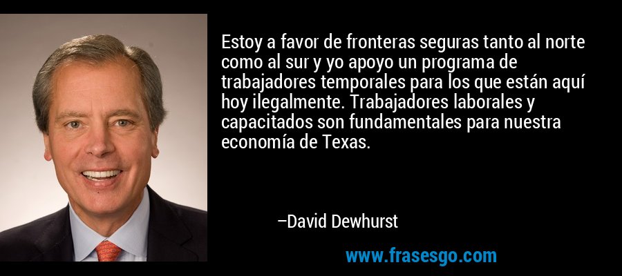 Estoy a favor de fronteras seguras tanto al norte como al sur y yo apoyo un programa de trabajadores temporales para los que están aquí hoy ilegalmente. Trabajadores laborales y capacitados son fundamentales para nuestra economía de Texas. – David Dewhurst