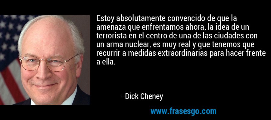 Estoy absolutamente convencido de que la amenaza que enfrentamos ahora, la idea de un terrorista en el centro de una de las ciudades con un arma nuclear, es muy real y que tenemos que recurrir a medidas extraordinarias para hacer frente a ella. – Dick Cheney