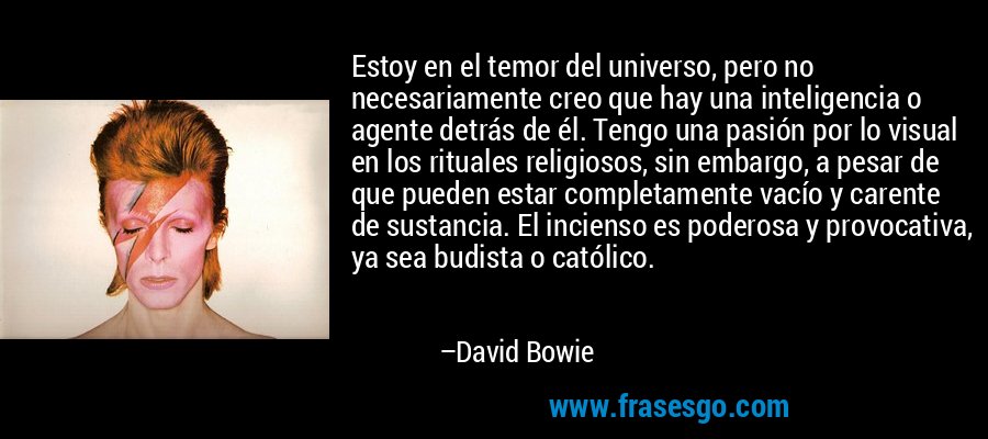 Estoy en el temor del universo, pero no necesariamente creo que hay una inteligencia o agente detrás de él. Tengo una pasión por lo visual en los rituales religiosos, sin embargo, a pesar de que pueden estar completamente vacío y carente de sustancia. El incienso es poderosa y provocativa, ya sea budista o católico. – David Bowie