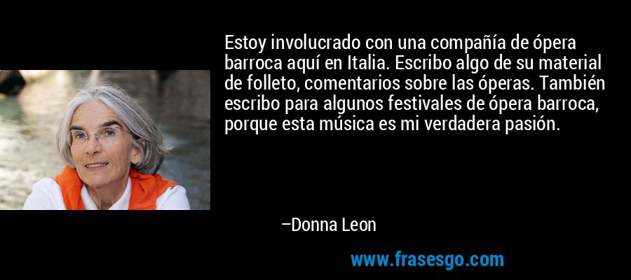 Estoy involucrado con una compañía de ópera barroca aquí en Italia. Escribo algo de su material de folleto, comentarios sobre las óperas. También escribo para algunos festivales de ópera barroca, porque esta música es mi verdadera pasión. – Donna Leon