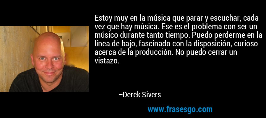Estoy muy en la música que parar y escuchar, cada vez que hay música. Ese es el problema con ser un músico durante tanto tiempo. Puedo perderme en la línea de bajo, fascinado con la disposición, curioso acerca de la producción. No puedo cerrar un vistazo. – Derek Sivers