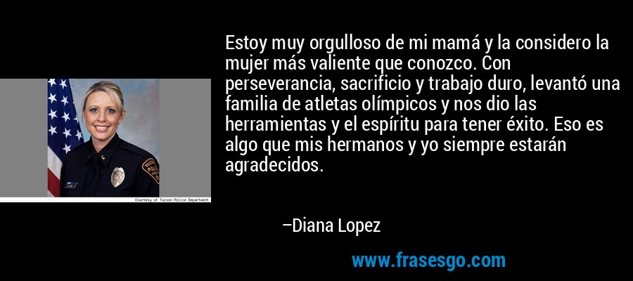 Estoy muy orgulloso de mi mamá y la considero la mujer más valiente que conozco. Con perseverancia, sacrificio y trabajo duro, levantó una familia de atletas olímpicos y nos dio las herramientas y el espíritu para tener éxito. Eso es algo que mis hermanos y yo siempre estarán agradecidos. – Diana Lopez