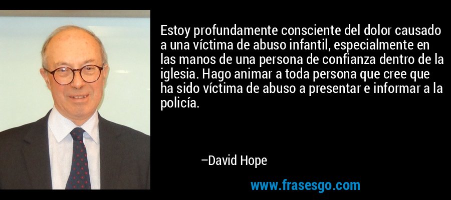 Estoy profundamente consciente del dolor causado a una víctima de abuso infantil, especialmente en las manos de una persona de confianza dentro de la iglesia. Hago animar a toda persona que cree que ha sido víctima de abuso a presentar e informar a la policía. – David Hope