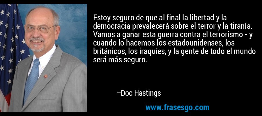 Estoy seguro de que al final la libertad y la democracia prevalecerá sobre el terror y la tiranía. Vamos a ganar esta guerra contra el terrorismo - y cuando lo hacemos los estadounidenses, los británicos, los iraquíes, y la gente de todo el mundo será más seguro. – Doc Hastings