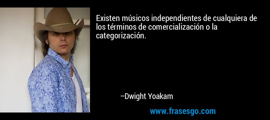 Existen músicos independientes de cualquiera de los términos de comercialización o la categorización. – Dwight Yoakam