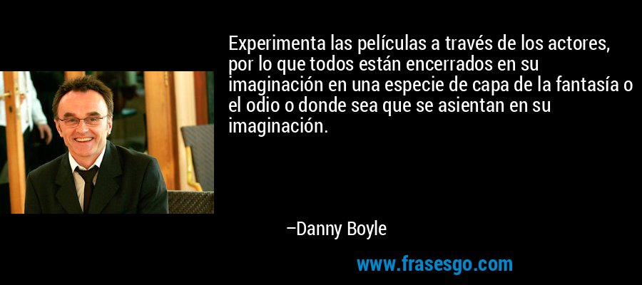 Experimenta las películas a través de los actores, por lo que todos están encerrados en su imaginación en una especie de capa de la fantasía o el odio o donde sea que se asientan en su imaginación. – Danny Boyle
