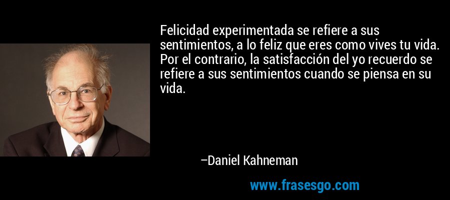 Felicidad experimentada se refiere a sus sentimientos, a lo feliz que eres como vives tu vida. Por el contrario, la satisfacción del yo recuerdo se refiere a sus sentimientos cuando se piensa en su vida. – Daniel Kahneman