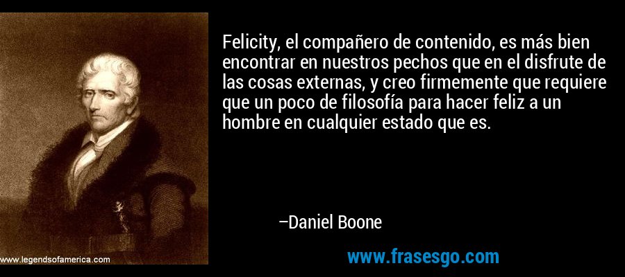 Felicity, el compañero de contenido, es más bien encontrar en nuestros pechos que en el disfrute de las cosas externas, y creo firmemente que requiere que un poco de filosofía para hacer feliz a un hombre en cualquier estado que es. – Daniel Boone