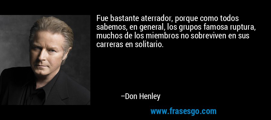 Fue bastante aterrador, porque como todos sabemos, en general, los grupos famosa ruptura, muchos de los miembros no sobreviven en sus carreras en solitario. – Don Henley