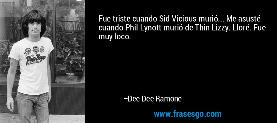 Fue triste cuando Sid Vicious murió... Me asusté cuando Phil Lynott murió de Thin Lizzy. Lloré. Fue muy loco. – Dee Dee Ramone