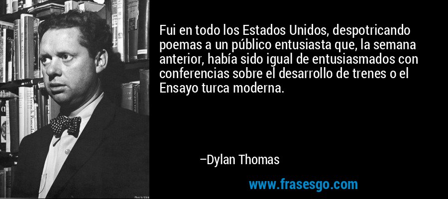 Fui en todo los Estados Unidos, despotricando poemas a un público entusiasta que, la semana anterior, había sido igual de entusiasmados con conferencias sobre el desarrollo de trenes o el Ensayo turca moderna. – Dylan Thomas