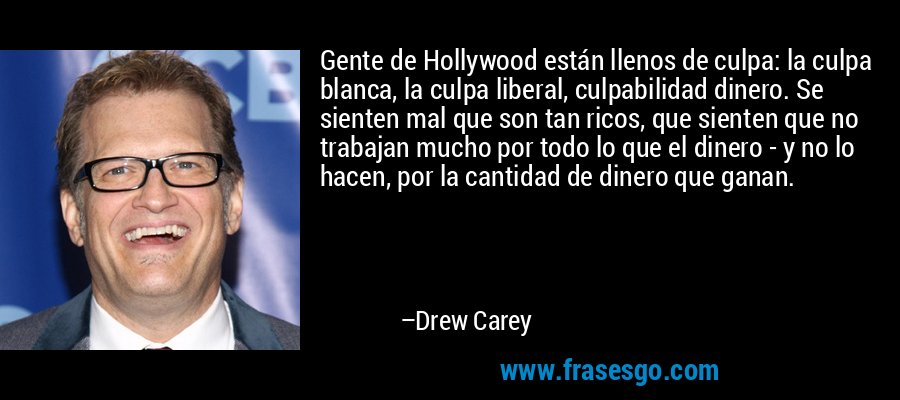 Gente de Hollywood están llenos de culpa: la culpa blanca, la culpa liberal, culpabilidad dinero. Se sienten mal que son tan ricos, que sienten que no trabajan mucho por todo lo que el dinero - y no lo hacen, por la cantidad de dinero que ganan. – Drew Carey