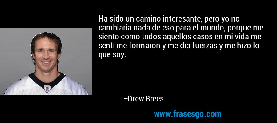 Ha sido un camino interesante, pero yo no cambiaría nada de eso para el mundo, porque me siento como todos aquellos casos en mi vida me sentí me formaron y me dio fuerzas y me hizo lo que soy. – Drew Brees