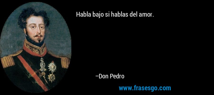 Habla bajo si hablas del amor. – Don Pedro