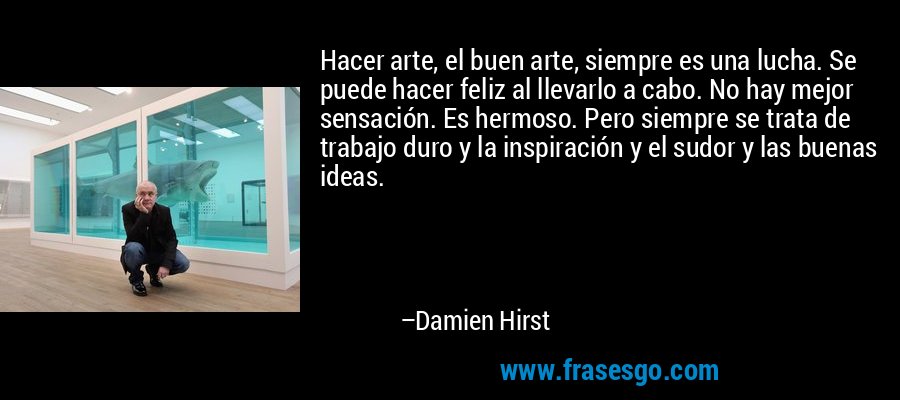 Hacer arte, el buen arte, siempre es una lucha. Se puede hacer feliz al llevarlo a cabo. No hay mejor sensación. Es hermoso. Pero siempre se trata de trabajo duro y la inspiración y el sudor y las buenas ideas. – Damien Hirst
