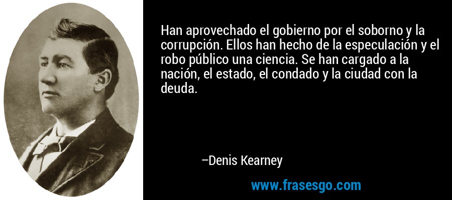 Han aprovechado el gobierno por el soborno y la corrupción. Ellos han hecho de la especulación y el robo público una ciencia. Se han cargado a la nación, el estado, el condado y la ciudad con la deuda. – Denis Kearney
