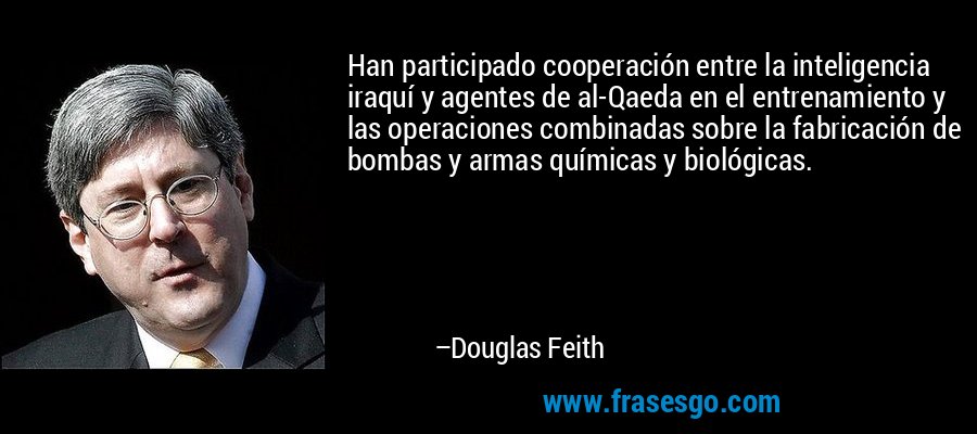 Han participado cooperación entre la inteligencia iraquí y agentes de al-Qaeda en el entrenamiento y las operaciones combinadas sobre la fabricación de bombas y armas químicas y biológicas. – Douglas Feith