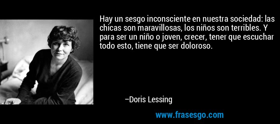 Hay un sesgo inconsciente en nuestra sociedad: las chicas son maravillosas, los niños son terribles. Y para ser un niño o joven, crecer, tener que escuchar todo esto, tiene que ser doloroso. – Doris Lessing