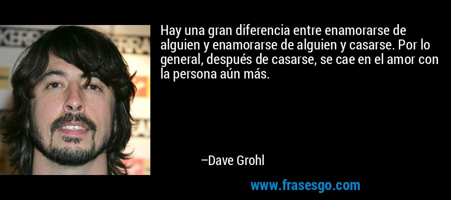 Hay una gran diferencia entre enamorarse de alguien y enamorarse de alguien y casarse. Por lo general, después de casarse, se cae en el amor con la persona aún más. – Dave Grohl