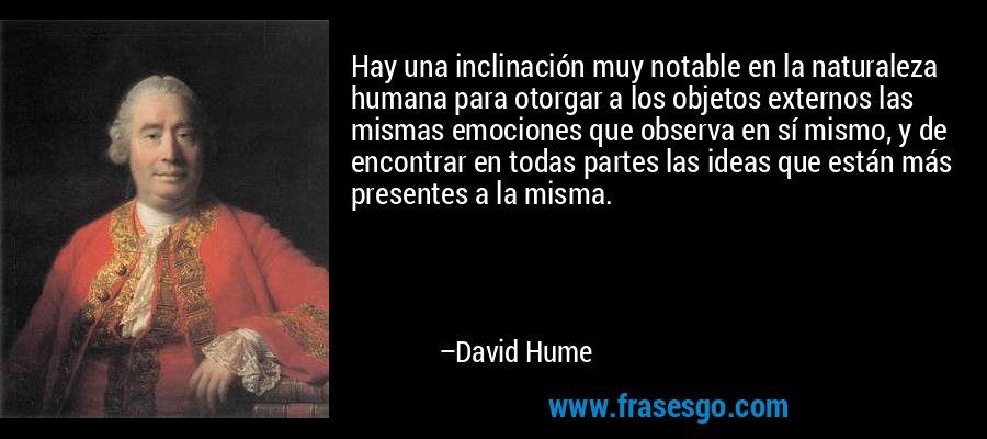 Hay una inclinación muy notable en la naturaleza humana para otorgar a los objetos externos las mismas emociones que observa en sí mismo, y de encontrar en todas partes las ideas que están más presentes a la misma. – David Hume