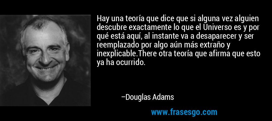 Hay una teoría que dice que si alguna vez alguien descubre exactamente lo que el Universo es y por qué está aquí, al instante va a desaparecer y ser reemplazado por algo aún más extraño y inexplicable.There otra teoría que afirma que esto ya ha ocurrido. – Douglas Adams