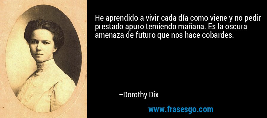He aprendido a vivir cada día como viene y no pedir prestado apuro temiendo mañana. Es la oscura amenaza de futuro que nos hace cobardes. – Dorothy Dix