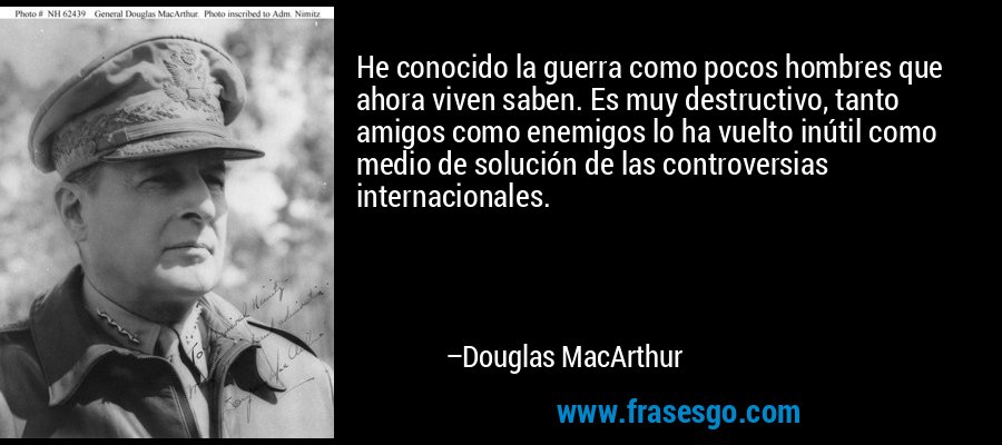 He conocido la guerra como pocos hombres que ahora viven saben. Es muy destructivo, tanto amigos como enemigos lo ha vuelto inútil como medio de solución de las controversias internacionales. – Douglas MacArthur
