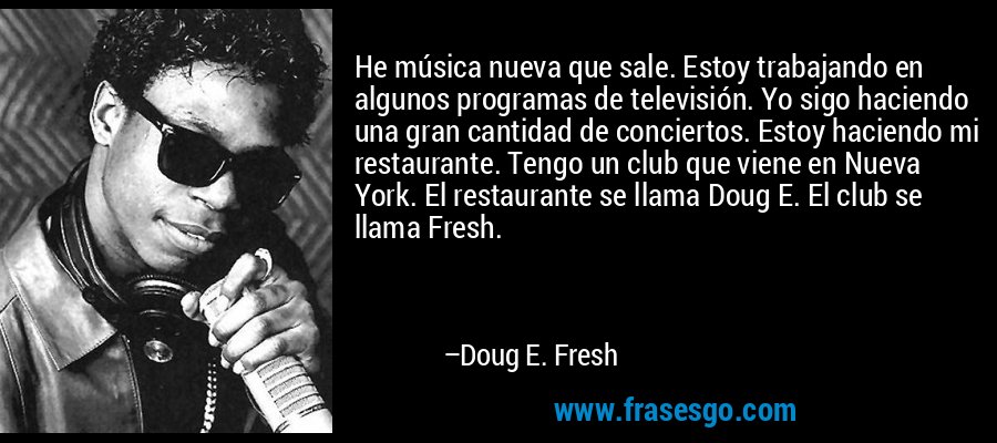 He música nueva que sale. Estoy trabajando en algunos programas de televisión. Yo sigo haciendo una gran cantidad de conciertos. Estoy haciendo mi restaurante. Tengo un club que viene en Nueva York. El restaurante se llama Doug E. El club se llama Fresh. – Doug E. Fresh