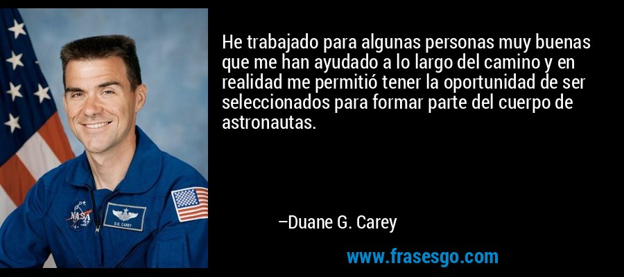 He trabajado para algunas personas muy buenas que me han ayudado a lo largo del camino y en realidad me permitió tener la oportunidad de ser seleccionados para formar parte del cuerpo de astronautas. – Duane G. Carey