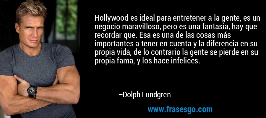 Hollywood es ideal para entretener a la gente, es un negocio maravilloso, pero es una fantasía, hay que recordar que. Esa es una de las cosas más importantes a tener en cuenta y la diferencia en su propia vida, de lo contrario la gente se pierde en su propia fama, y ​​los hace infelices. – Dolph Lundgren