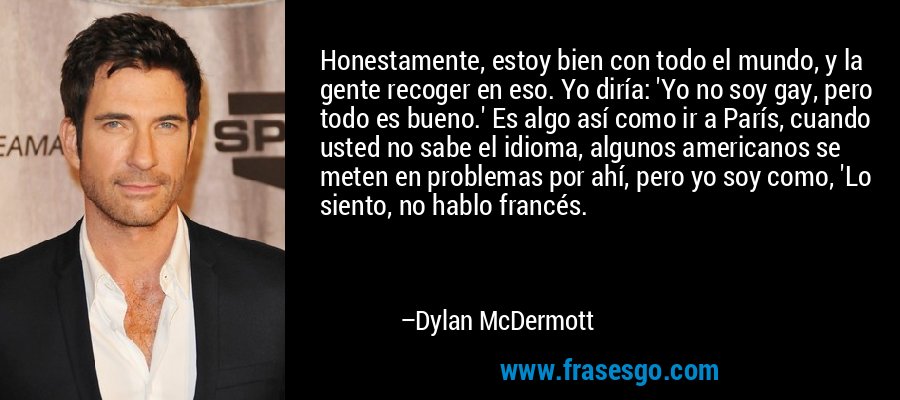 Honestamente, estoy bien con todo el mundo, y la gente recoger en eso. Yo diría: 'Yo no soy gay, pero todo es bueno.' Es algo así como ir a París, cuando usted no sabe el idioma, algunos americanos se meten en problemas por ahí, pero yo soy como, 'Lo siento, no hablo francés. – Dylan McDermott