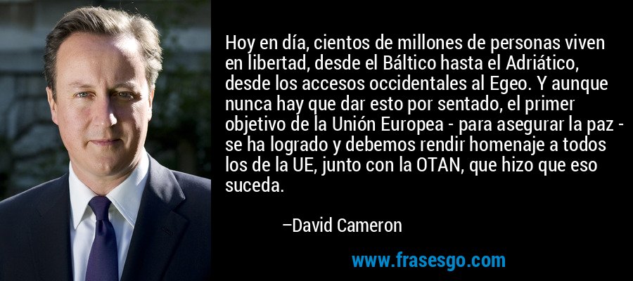 Hoy en día, cientos de millones de personas viven en libertad, desde el Báltico hasta el Adriático, desde los accesos occidentales al Egeo. Y aunque nunca hay que dar esto por sentado, el primer objetivo de la Unión Europea - para asegurar la paz - se ha logrado y debemos rendir homenaje a todos los de la UE, junto con la OTAN, que hizo que eso suceda. – David Cameron