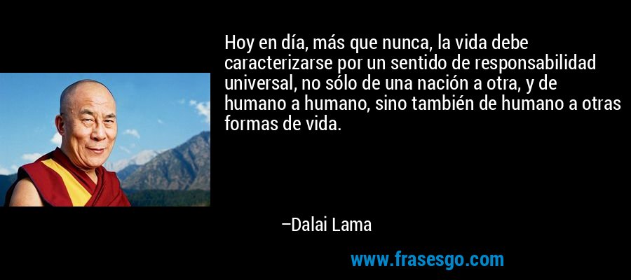 Hoy en día, más que nunca, la vida debe caracterizarse por un sentido de responsabilidad universal, no sólo de una nación a otra, y de humano a humano, sino también de humano a otras formas de vida. – Dalai Lama
