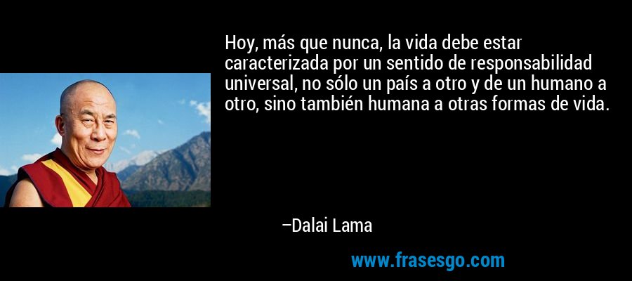 Hoy, más que nunca, la vida debe estar caracterizada por un sentido de responsabilidad universal, no sólo un país a otro y de un humano a otro, sino también humana a otras formas de vida. – Dalai Lama