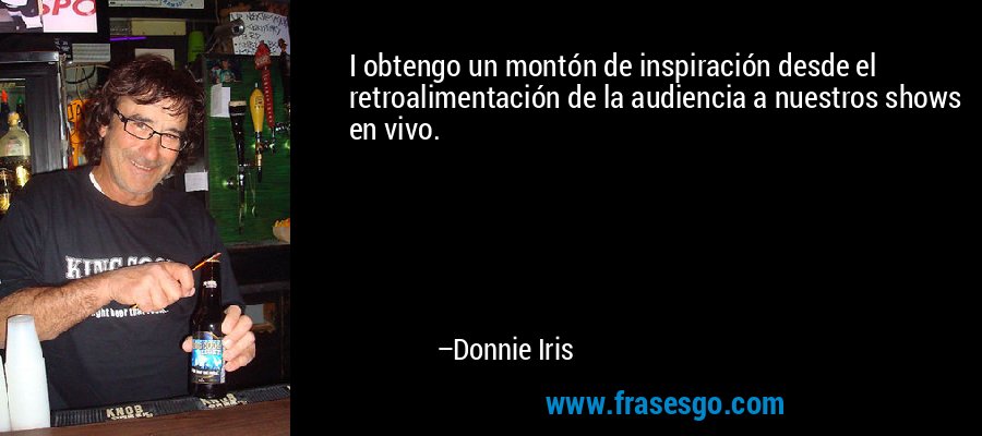 I obtengo un montón de inspiración desde el retroalimentación de la audiencia a nuestros shows en vivo. – Donnie Iris