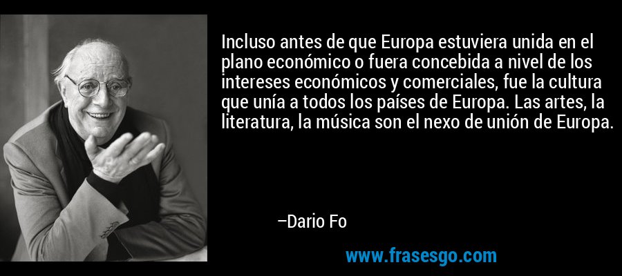 Incluso antes de que Europa estuviera unida en el plano económico o fuera concebida a nivel de los intereses económicos y comerciales, fue la cultura que unía a todos los países de Europa. Las artes, la literatura, la música son el nexo de unión de Europa. – Dario Fo