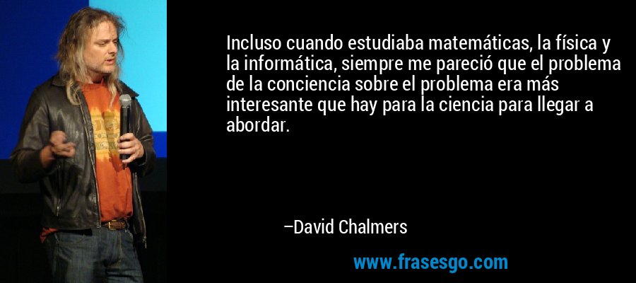 Incluso cuando estudiaba matemáticas, la física y la informática, siempre me pareció que el problema de la conciencia sobre el problema era más interesante que hay para la ciencia para llegar a abordar. – David Chalmers