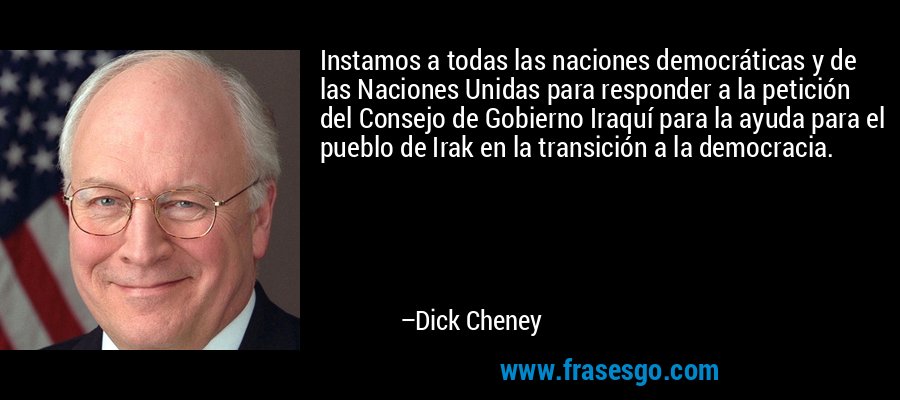Instamos a todas las naciones democráticas y de las Naciones Unidas para responder a la petición del Consejo de Gobierno Iraquí para la ayuda para el pueblo de Irak en la transición a la democracia. – Dick Cheney
