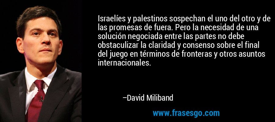 Israelíes y palestinos sospechan el uno del otro y de las promesas de fuera. Pero la necesidad de una solución negociada entre las partes no debe obstaculizar la claridad y consenso sobre el final del juego en términos de fronteras y otros asuntos internacionales. – David Miliband