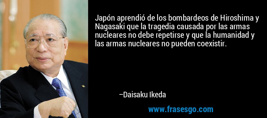 Japón aprendió de los bombardeos de Hiroshima y Nagasaki que la tragedia causada por las armas nucleares no debe repetirse y que la humanidad y las armas nucleares no pueden coexistir. – Daisaku Ikeda