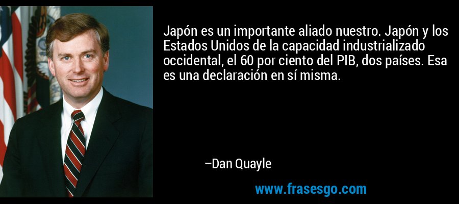 Japón es un importante aliado nuestro. Japón y los Estados Unidos de la capacidad industrializado occidental, el 60 por ciento del PIB, dos países. Esa es una declaración en sí misma. – Dan Quayle