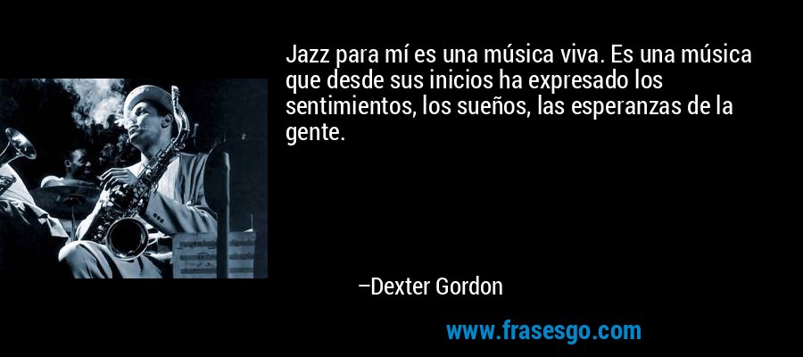 Jazz para mí es una música viva. Es una música que desde sus inicios ha expresado los sentimientos, los sueños, las esperanzas de la gente. – Dexter Gordon
