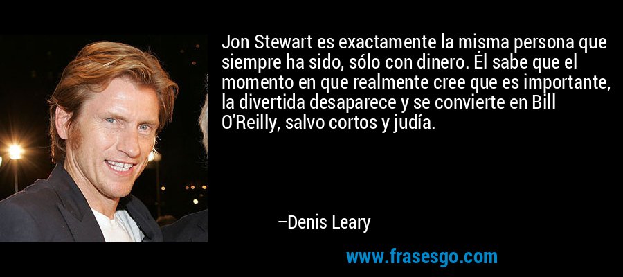 Jon Stewart es exactamente la misma persona que siempre ha sido, sólo con dinero. Él sabe que el momento en que realmente cree que es importante, la divertida desaparece y se convierte en Bill O'Reilly, salvo cortos y judía. – Denis Leary
