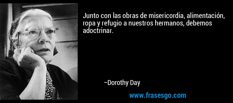 Junto con las obras de misericordia, alimentación, ropa y refugio a nuestros hermanos, debemos adoctrinar. – Dorothy Day