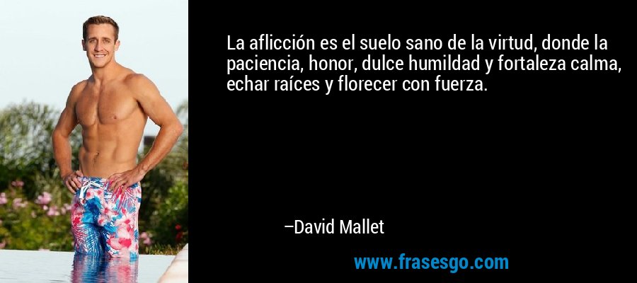 La aflicción es el suelo sano de la virtud, donde la paciencia, honor, dulce humildad y fortaleza calma, echar raíces y florecer con fuerza. – David Mallet