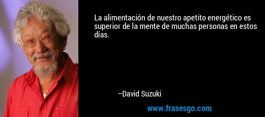 La alimentación de nuestro apetito energético es superior de la mente de muchas personas en estos días. – David Suzuki